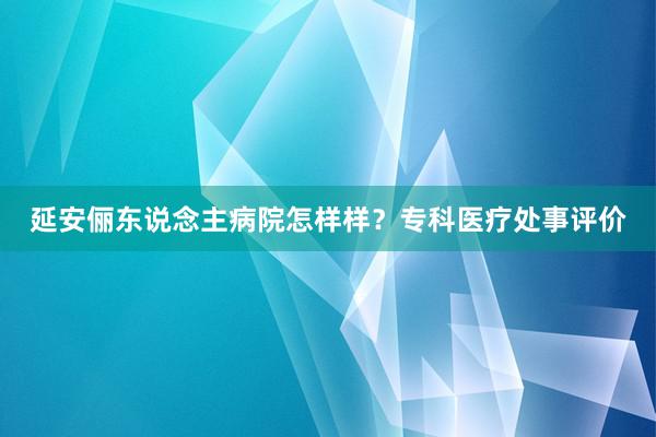延安俪东说念主病院怎样样？专科医疗处事评价